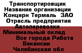 Транспортировщик › Название организации ­ Концерн Термаль, ЗАО › Отрасль предприятия ­ Автоперевозки › Минимальный оклад ­ 17 000 - Все города Работа » Вакансии   . Челябинская обл.,Златоуст г.